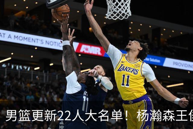 男篮更新22人大名单！杨瀚森王俊杰在列，赵睿无缘，胡明轩取代高诗岩
